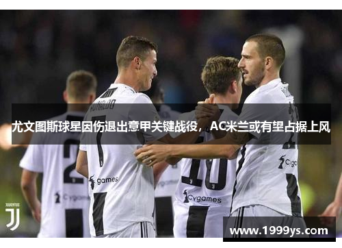 尤文图斯球星因伤退出意甲关键战役，AC米兰或有望占据上风